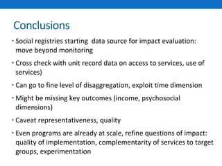 Conclusions 
• Social registries starting data source for impact evaluation: 
move beyond monitoring 
• Cross check with unit record data on access to services, use of 
services) 
• Can go to fine level of disaggregation, exploit time dimension 
• Might be missing key outcomes (income, psychosocial 
dimensions) 
• Caveat representativeness, quality 
• Even programs are already at scale, refine questions of impact: 
quality of implementation, complementarity of services to target 
groups, experimentation 
