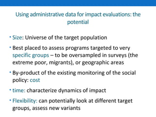Using administrative data for impact evaluations: the 
potential 
• Size: Universe of the target population 
• Best placed to assess programs targeted to very 
specific groups – to be oversampled in surveys (the 
extreme poor, migrants), or geographic areas 
• By-product of the existing monitoring of the social 
policy: cost 
• time: characterize dynamics of impact 
• Flexibility: can potentially look at different target 
groups, assess new variants 
 