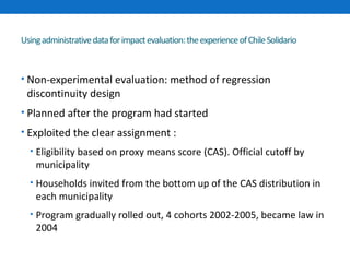 Using administrative data for impact evaluation: the experience of Chile Solidario 
• Non-experimental evaluation: method of regression 
discontinuity design 
• Planned after the program had started 
• Exploited the clear assignment : 
• Eligibility based on proxy means score (CAS). Official cutoff by 
municipality 
• Households invited from the bottom up of the CAS distribution in 
each municipality 
• Program gradually rolled out, 4 cohorts 2002-2005, became law in 
2004 
 