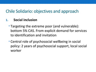 Chile Solidario: objectives and approach 
1. Social inclusion 
• Targeting the extreme poor (and vulnerable): 
bottom 5% CAS. From explicit demand for services 
to identification and invitation 
• Central role of psychosocial wellbeing in social 
policy: 2 years of psychosocial support, local social 
worker 
 