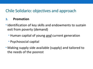 Chile Solidario: objectives and approach 
3. Promotion 
•.Identification of key skills and endowments to sustain 
exit from poverty (demand) 
• Human capital of young and current generation 
• Psychosocial capital 
• Making supply side available (supply) and tailored to 
the needs of the poorest 
 