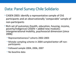Data: Panel Survey Chile Solidario 
• CASEN 2003: identify a representative sample of ChS 
participants and an observationally ‘comparable’ sample of 
non-participants 
• Rich set of outcomes (health, education, housing, income, 
poverty/indigence) CASEN + added new modules: 
intergenerational mobility, psychosocial dimension (since 
2006) 
• Representativeness? cohorts 2002-2003 
• Mistake sampling scheme in 2004 sampled better off non-participants 
• Followed sample 2004, 2006, 2007 
• No baseline data 
 