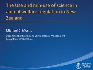 The Use and min-use of science in animal welfare regulation in New Zealand Michael C. Morris Department of Marine and Environmental Management Bay of Plenty Polytechnic 