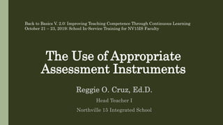 The Use of Appropriate
Assessment Instruments
Reggie O. Cruz, Ed.D.
Head Teacher I
Northville 15 Integrated School
Back to Basics V. 2.0: Improving Teaching Competence Through Continuous Learning
October 21 – 23, 2019; School In-Service Training for NV15IS Faculty
 