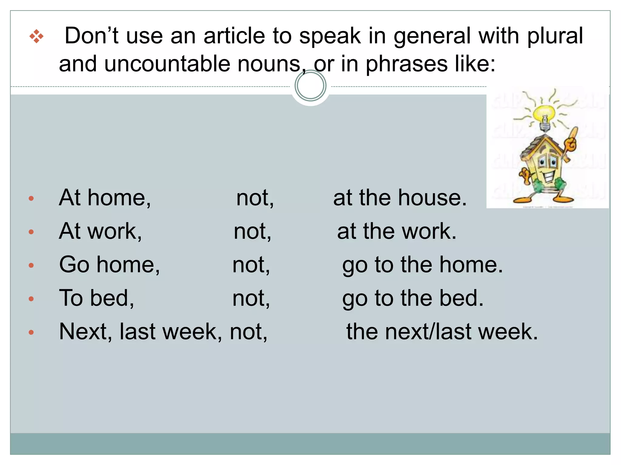  Don’t use an article to speak in general with plural
and uncountable nouns, or in phrases like:
• At home, not, at the house.
• At work, not, at the work.
• Go home, not, go to the home.
• To bed, not, go to the bed.
• Next, last week, not, the next/last week.