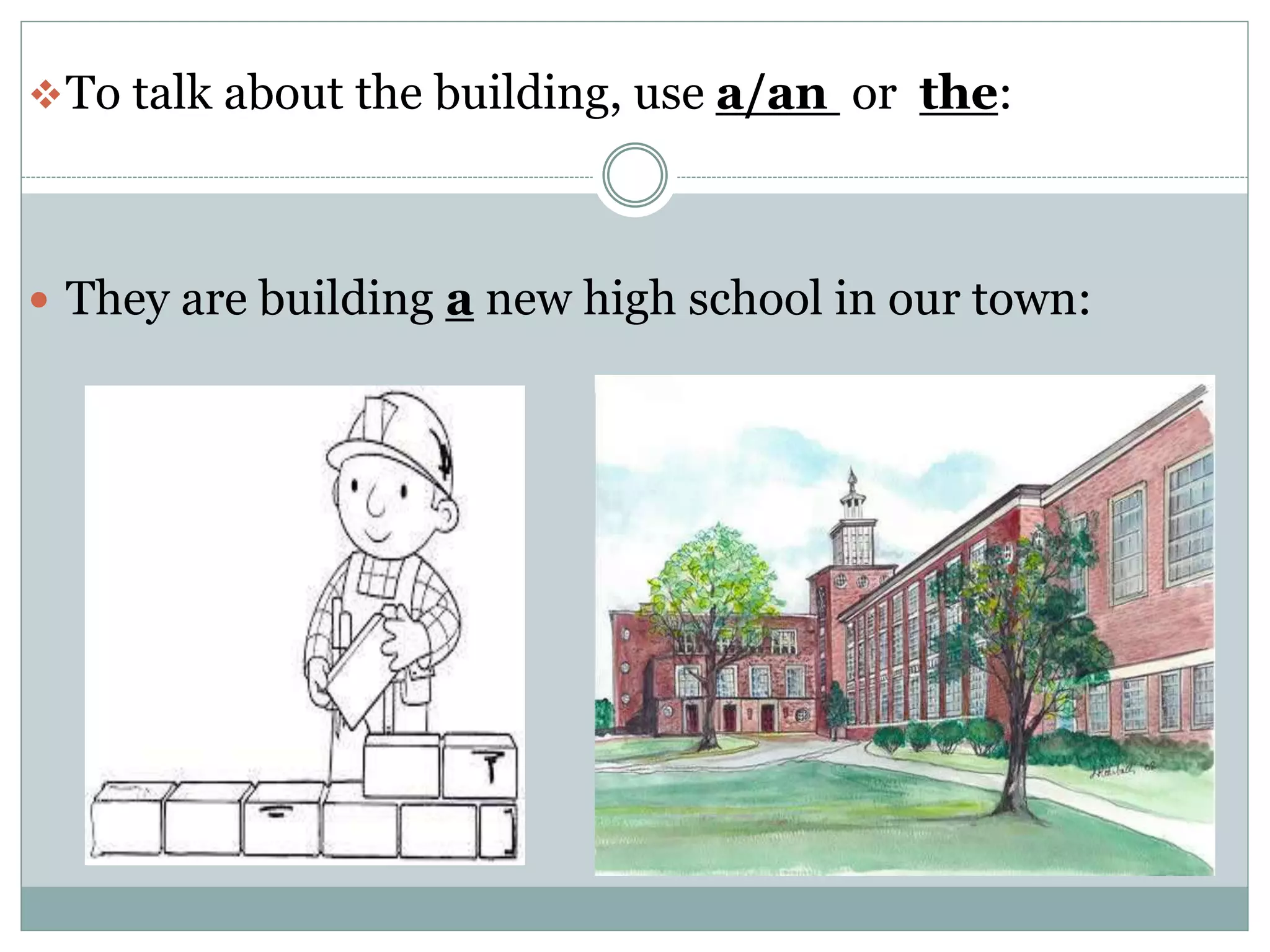 To talk about the building, use a/an or the:
They are building a new high school in our town: