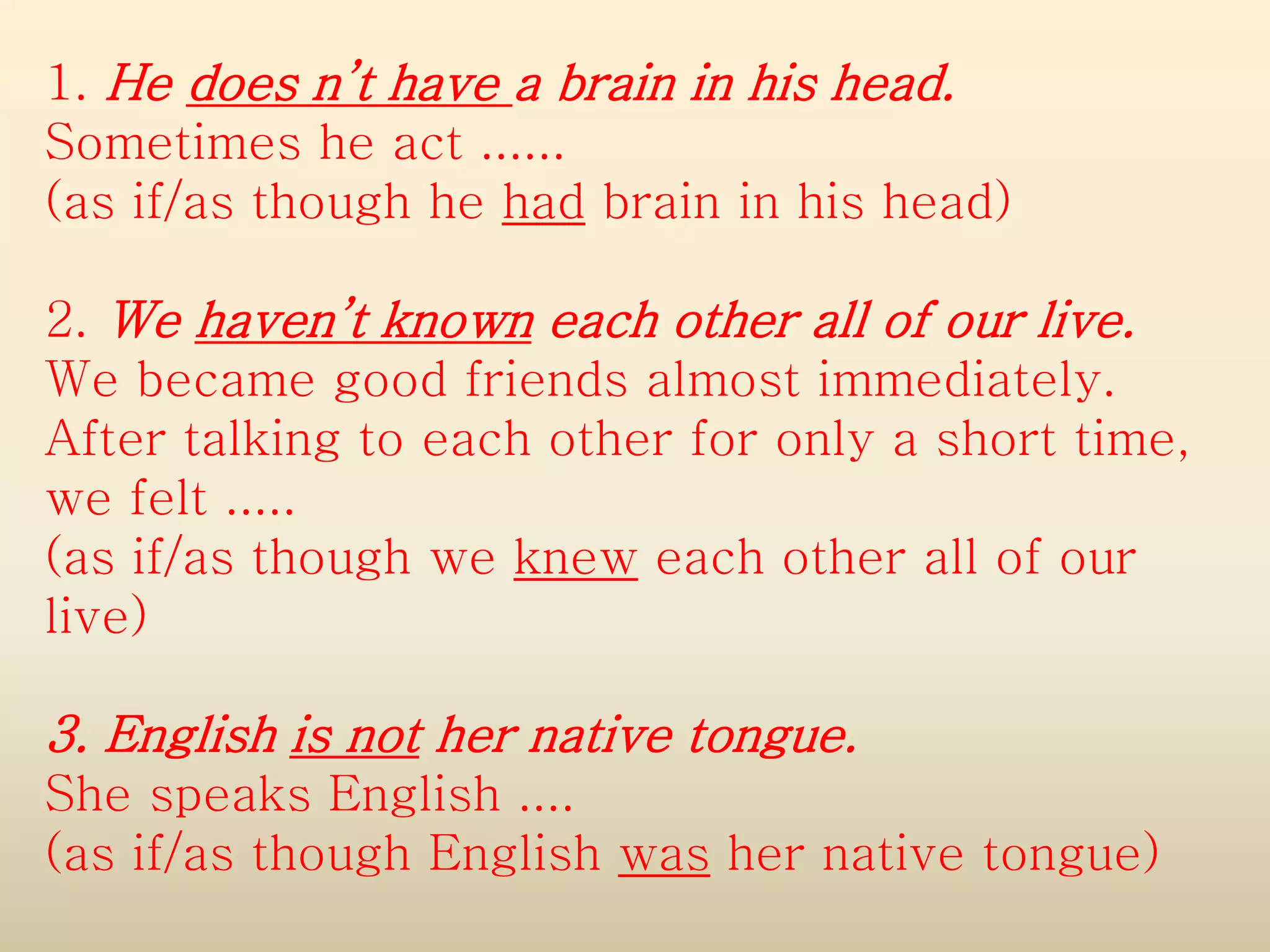 1. He does n’t have a brain in his head.
Sometimes he act ......
(as if/as though he had brain in his head)
2. We haven’t known each other all of our live.
We became good friends almost immediately.
After talking to each other for only a short time,
we felt .....
(as if/as though we knew each other all of our
live)

3. English is not her native tongue.
She speaks English ....
(as if/as though English was her native tongue)

 