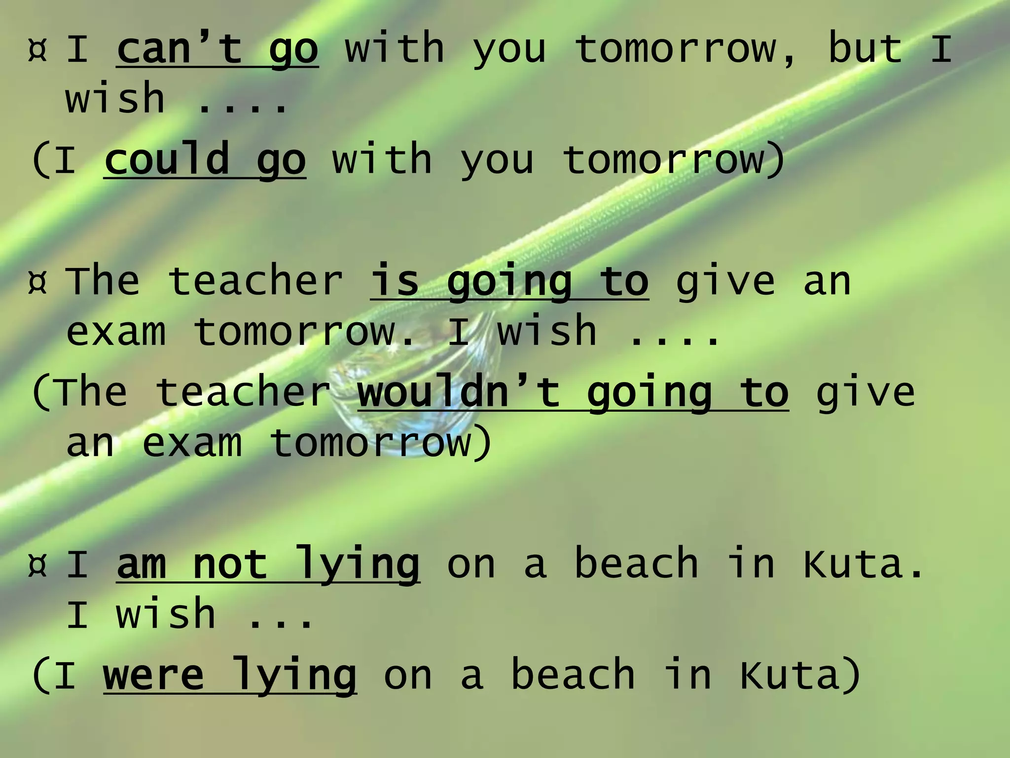 ¤ I can’t go with you tomorrow, but I
wish ....
(I could go with you tomorrow)
¤ The teacher is going to give an
exam tomorrow. I wish ....
(The teacher wouldn’t going to give
an exam tomorrow)

¤ I am not lying on a beach in Kuta.
I wish ...
(I were lying on a beach in Kuta)

 