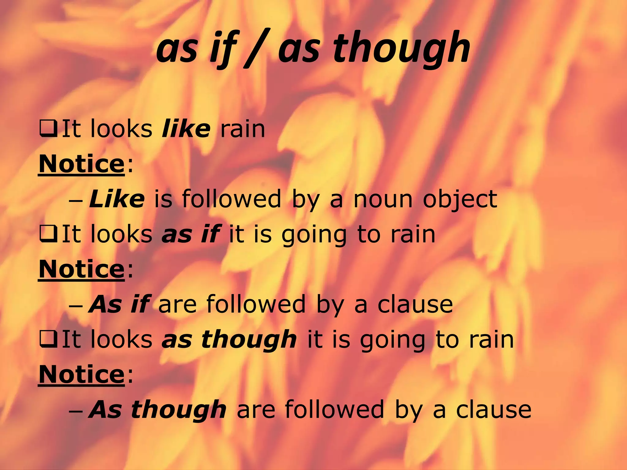 as if / as though
It looks like rain
Notice:
– Like is followed by a noun object
It looks as if it is going to rain
Notice:
– As if are followed by a clause
It looks as though it is going to rain
Notice:
– As though are followed by a clause

 