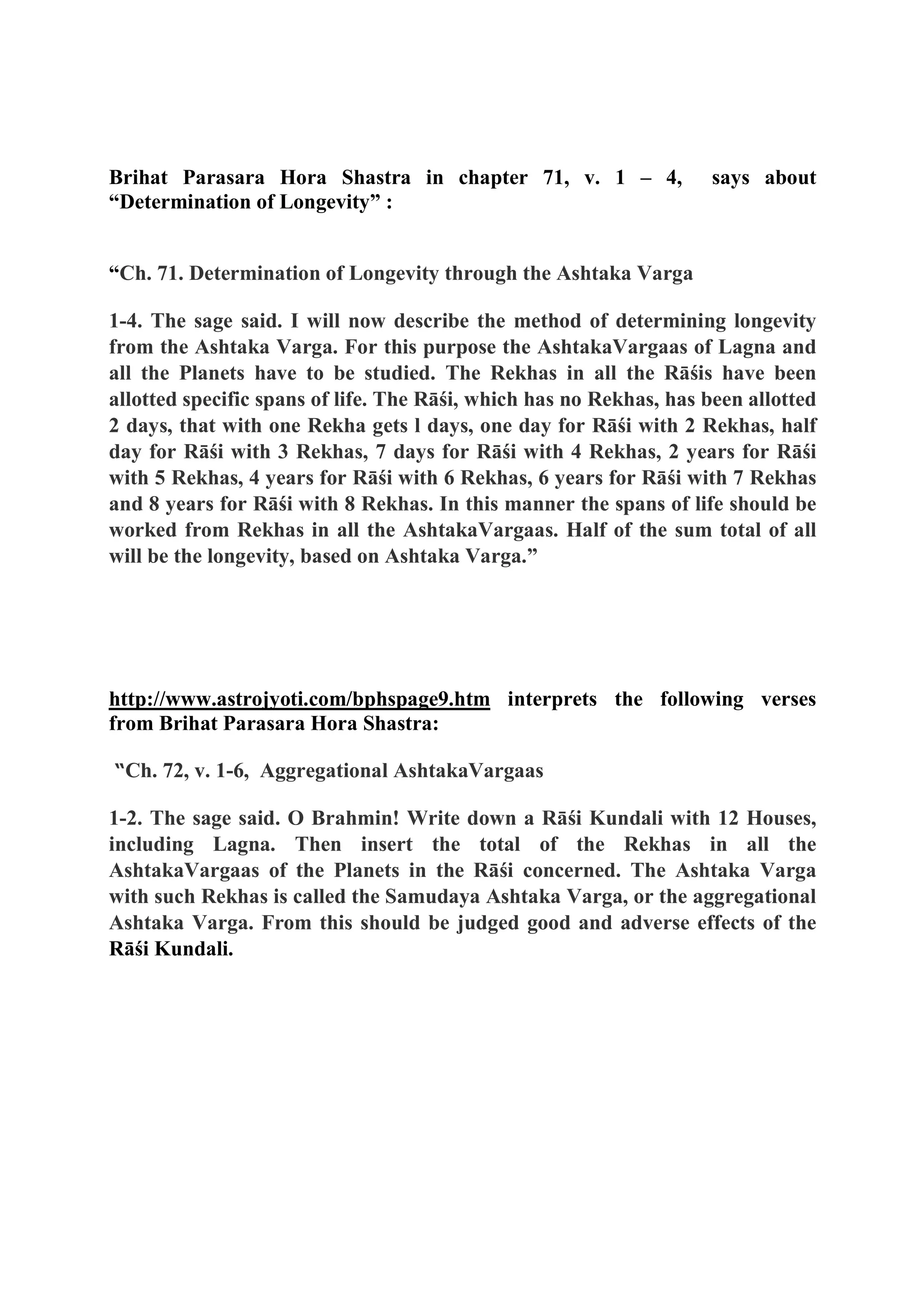 Brihat Parasara Hora Shastra in chapter 71, v. 1 – 4, says about
“Determination of Longevity” :
“Ch. 71. Determination of Longevity through the Ashtaka Varga
1-4. The sage said. I will now describe the method of determining longevity
from the Ashtaka Varga. For this purpose the AshtakaVargaas of Lagna and
all the Planets have to be studied. The Rekhas in all the Rāśis have been
allotted specific spans of life. The Rāśi, which has no Rekhas, has been allotted
2 days, that with one Rekha gets l days, one day for Rāśi with 2 Rekhas, half
day for Rāśi with 3 Rekhas, 7 days for Rāśi with 4 Rekhas, 2 years for Rāśi
with 5 Rekhas, 4 years for Rāśi with 6 Rekhas, 6 years for Rāśi with 7 Rekhas
and 8 years for Rāśi with 8 Rekhas. In this manner the spans of life should be
worked from Rekhas in all the AshtakaVargaas. Half of the sum total of all
will be the longevity, based on Ashtaka Varga.”
http://www.astrojyoti.com/bphspage9.htm interprets the following verses
from Brihat Parasara Hora Shastra:
“Ch. 72, v. 1-6, Aggregational AshtakaVargaas
1-2. The sage said. O Brahmin! Write down a Rāśi Kundali with 12 Houses,
including Lagna. Then insert the total of the Rekhas in all the
AshtakaVargaas of the Planets in the Rāśi concerned. The Ashtaka Varga
with such Rekhas is called the Samudaya Ashtaka Varga, or the aggregational
Ashtaka Varga. From this should be judged good and adverse effects of the
Rāśi Kundali.
 