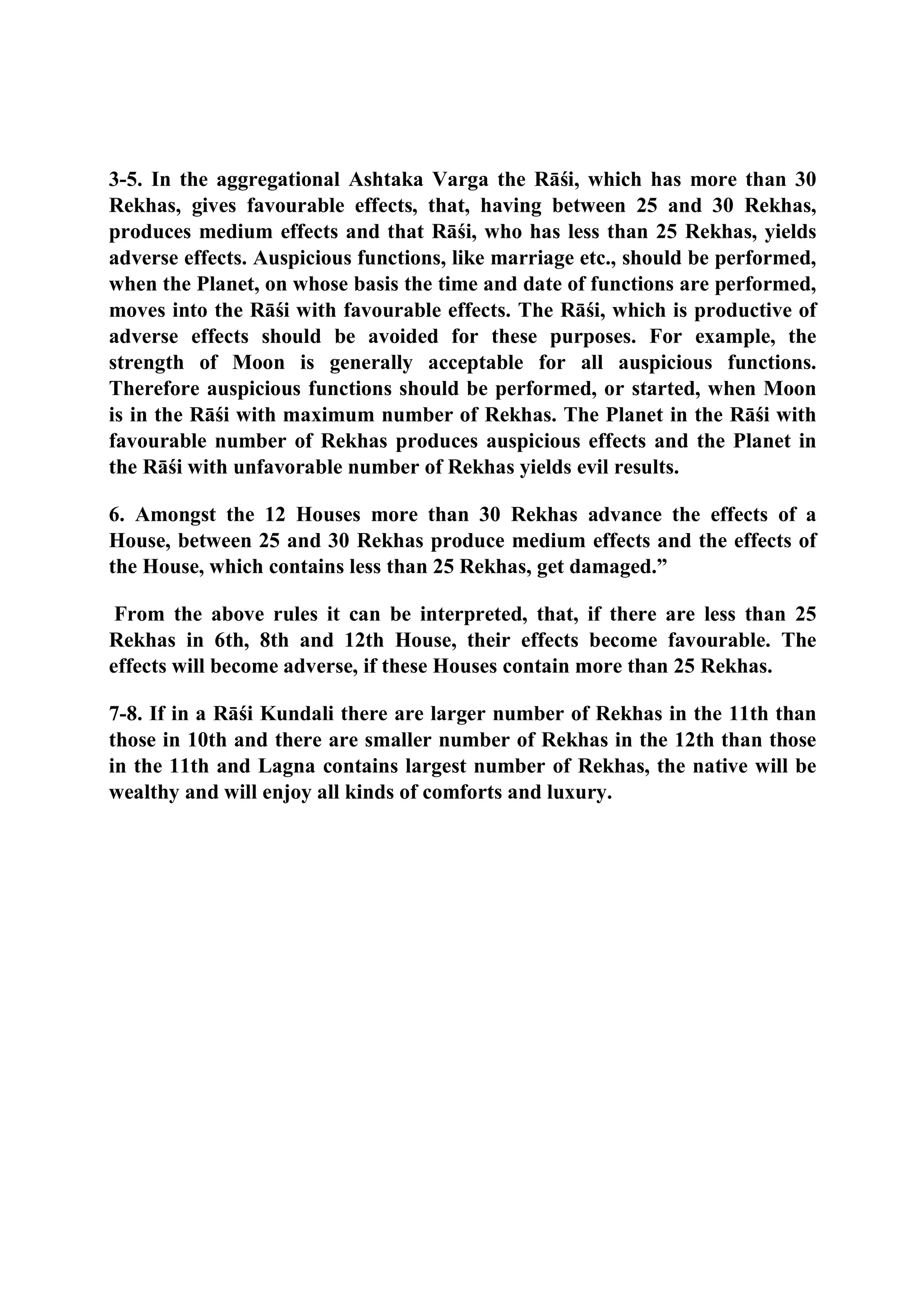 3-5. In the aggregational Ashtaka Varga the Rāśi, which has more than 30
Rekhas, gives favourable effects, that, having between 25 and 30 Rekhas,
produces medium effects and that Rāśi, who has less than 25 Rekhas, yields
adverse effects. Auspicious functions, like marriage etc., should be performed,
when the Planet, on whose basis the time and date of functions are performed,
moves into the Rāśi with favourable effects. The Rāśi, which is productive of
adverse effects should be avoided for these purposes. For example, the
strength of Moon is generally acceptable for all auspicious functions.
Therefore auspicious functions should be performed, or started, when Moon
is in the Rāśi with maximum number of Rekhas. The Planet in the Rāśi with
favourable number of Rekhas produces auspicious effects and the Planet in
the Rāśi with unfavorable number of Rekhas yields evil results.
6. Amongst the 12 Houses more than 30 Rekhas advance the effects of a
House, between 25 and 30 Rekhas produce medium effects and the effects of
the House, which contains less than 25 Rekhas, get damaged.”
From the above rules it can be interpreted, that, if there are less than 25
Rekhas in 6th, 8th and 12th House, their effects become favourable. The
effects will become adverse, if these Houses contain more than 25 Rekhas.
7-8. If in a Rāśi Kundali there are larger number of Rekhas in the 11th than
those in 10th and there are smaller number of Rekhas in the 12th than those
in the 11th and Lagna contains largest number of Rekhas, the native will be
wealthy and will enjoy all kinds of comforts and luxury.
 