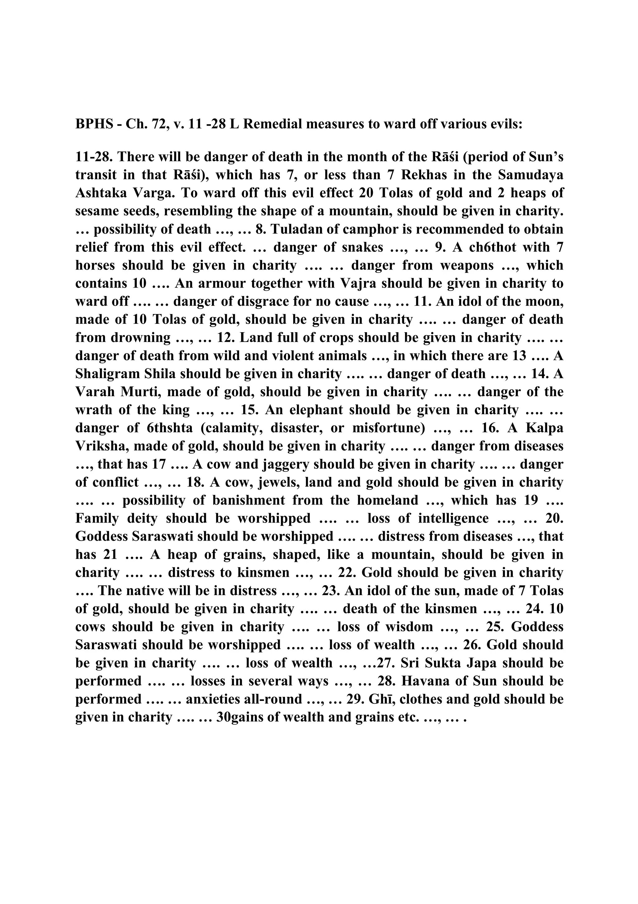 BPHS - Ch. 72, v. 11 -28 L Remedial measures to ward off various evils:
11-28. There will be danger of death in the month of the Rāśi (period of Sun’s
transit in that Rāśi), which has 7, or less than 7 Rekhas in the Samudaya
Ashtaka Varga. To ward off this evil effect 20 Tolas of gold and 2 heaps of
sesame seeds, resembling the shape of a mountain, should be given in charity.
… possibility of death …, … 8. Tuladan of camphor is recommended to obtain
relief from this evil effect. … danger of snakes …, … 9. A ch6thot with 7
horses should be given in charity …. … danger from weapons …, which
contains 10 …. An armour together with Vajra should be given in charity to
ward off …. … danger of disgrace for no cause …, … 11. An idol of the moon,
made of 10 Tolas of gold, should be given in charity …. … danger of death
from drowning …, … 12. Land full of crops should be given in charity …. …
danger of death from wild and violent animals …, in which there are 13 …. A
Shaligram Shila should be given in charity …. … danger of death …, … 14. A
Varah Murti, made of gold, should be given in charity …. … danger of the
wrath of the king …, … 15. An elephant should be given in charity …. …
danger of 6thshta (calamity, disaster, or misfortune) …, … 16. A Kalpa
Vriksha, made of gold, should be given in charity …. … danger from diseases
…, that has 17 …. A cow and jaggery should be given in charity …. … danger
of conflict …, … 18. A cow, jewels, land and gold should be given in charity
…. … possibility of banishment from the homeland …, which has 19 ….
Family deity should be worshipped …. … loss of intelligence …, … 20.
Goddess Saraswati should be worshipped …. … distress from diseases …, that
has 21 …. A heap of grains, shaped, like a mountain, should be given in
charity …. … distress to kinsmen …, … 22. Gold should be given in charity
…. The native will be in distress …, … 23. An idol of the sun, made of 7 Tolas
of gold, should be given in charity …. … death of the kinsmen …, … 24. 10
cows should be given in charity …. … loss of wisdom …, … 25. Goddess
Saraswati should be worshipped …. … loss of wealth …, … 26. Gold should
be given in charity …. … loss of wealth …, …27. Sri Sukta Japa should be
performed …. … losses in several ways …, … 28. Havana of Sun should be
performed …. … anxieties all-round …, … 29. Ghī, clothes and gold should be
given in charity …. … 30gains of wealth and grains etc. …, … .
 