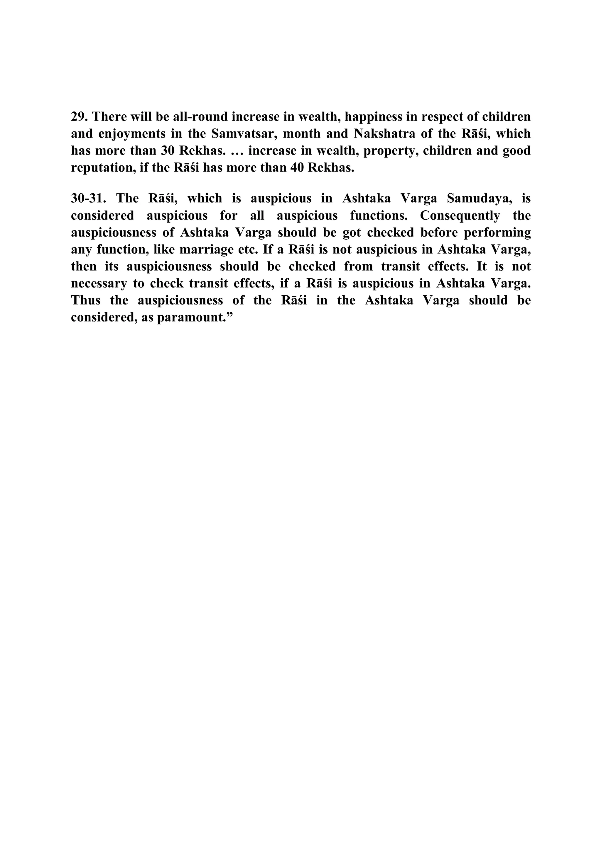 29. There will be all-round increase in wealth, happiness in respect of children
and enjoyments in the Samvatsar, month and Nakshatra of the Rāśi, which
has more than 30 Rekhas. … increase in wealth, property, children and good
reputation, if the Rāśi has more than 40 Rekhas.
30-31. The Rāśi, which is auspicious in Ashtaka Varga Samudaya, is
considered auspicious for all auspicious functions. Consequently the
auspiciousness of Ashtaka Varga should be got checked before performing
any function, like marriage etc. If a Rāśi is not auspicious in Ashtaka Varga,
then its auspiciousness should be checked from transit effects. It is not
necessary to check transit effects, if a Rāśi is auspicious in Ashtaka Varga.
Thus the auspiciousness of the Rāśi in the Ashtaka Varga should be
considered, as paramount.”
 