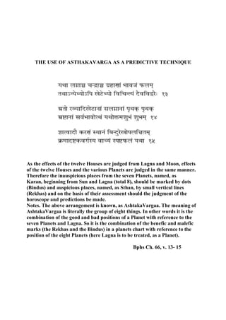 THE USE OF ASTHAKAVARGA AS A PREDICTIVE TECHNIQUE
As the effects of the twelve Houses are judged from Lagna and Moon, effects
of the twelve Houses and the various Planets are judged in the same manner.
Therefore the inauspicious places from the seven Planets, named, as
Karan, beginning from Sun and Lagna (total 8), should be marked by dots
(Bindus) and auspicious places, named, as Sthan, by small vertical lines
(Rekhas) and on the basis of their assessment should the judgment of the
horoscope and predictions be made.
Notes. The above arrangement is known, as AshtakaVargaa. The meaning of
AshtakaVargaa is literally the group of eight things. In other words it is the
combination of the good and bad positions of a Planet with reference to the
seven Planets and Lagna. So it is the combination of the benefic and malefic
marks (the Rekhas and the Bindus) in a planets chart with reference to the
position of the eight Planets (here Lagna is to be treated, as a Planet).
Bphs Ch. 66, v. 13- 15
 