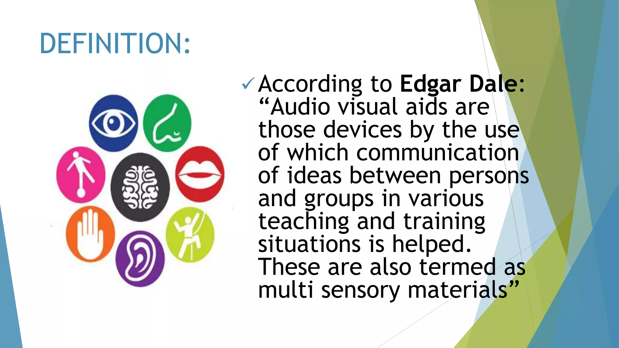 DEFINITION:
According to Edgar Dale:
“Audio visual aids are
those devices by the use
of which communication
of ideas between persons
and groups in various
teaching and training
situations is helped.
These are also termed as
multi sensory materials”
 