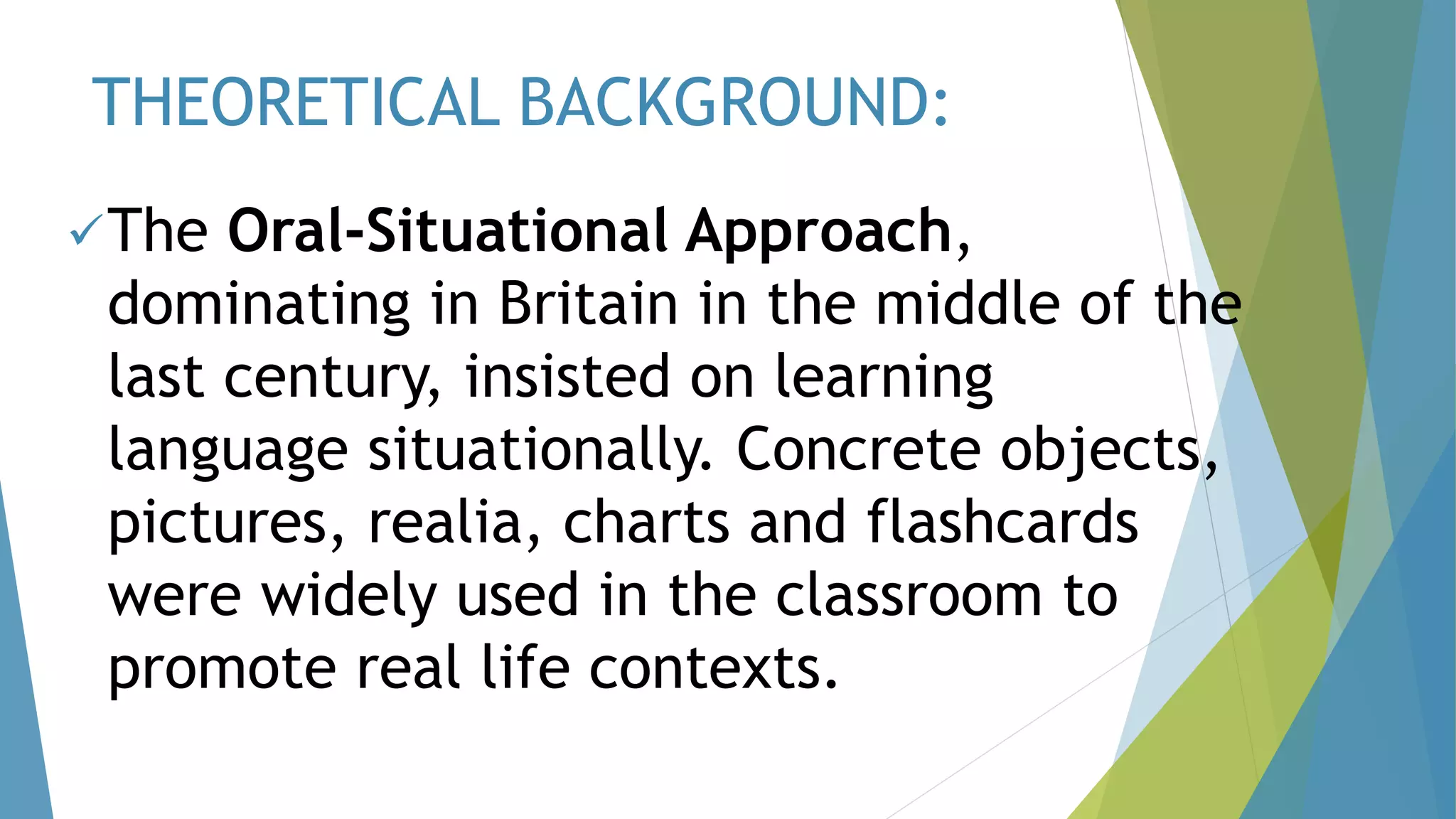 THEORETICAL BACKGROUND:
The Oral-Situational Approach,
dominating in Britain in the middle of the
last century, insisted on learning
language situationally. Concrete objects,
pictures, realia, charts and flashcards
were widely used in the classroom to
promote real life contexts.
 