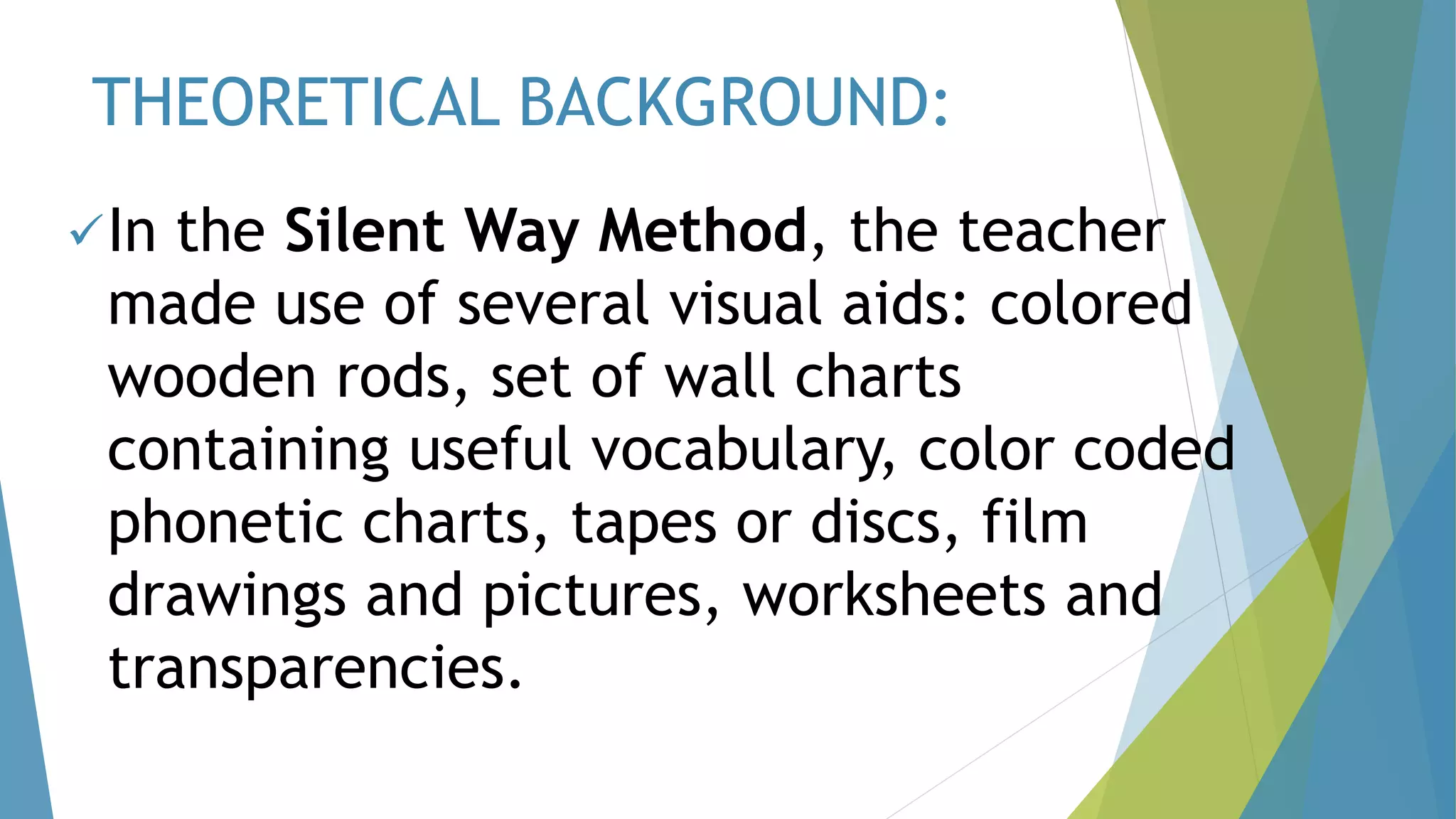 THEORETICAL BACKGROUND:
In the Silent Way Method, the teacher
made use of several visual aids: colored
wooden rods, set of wall charts
containing useful vocabulary, color coded
phonetic charts, tapes or discs, film
drawings and pictures, worksheets and
transparencies.
 