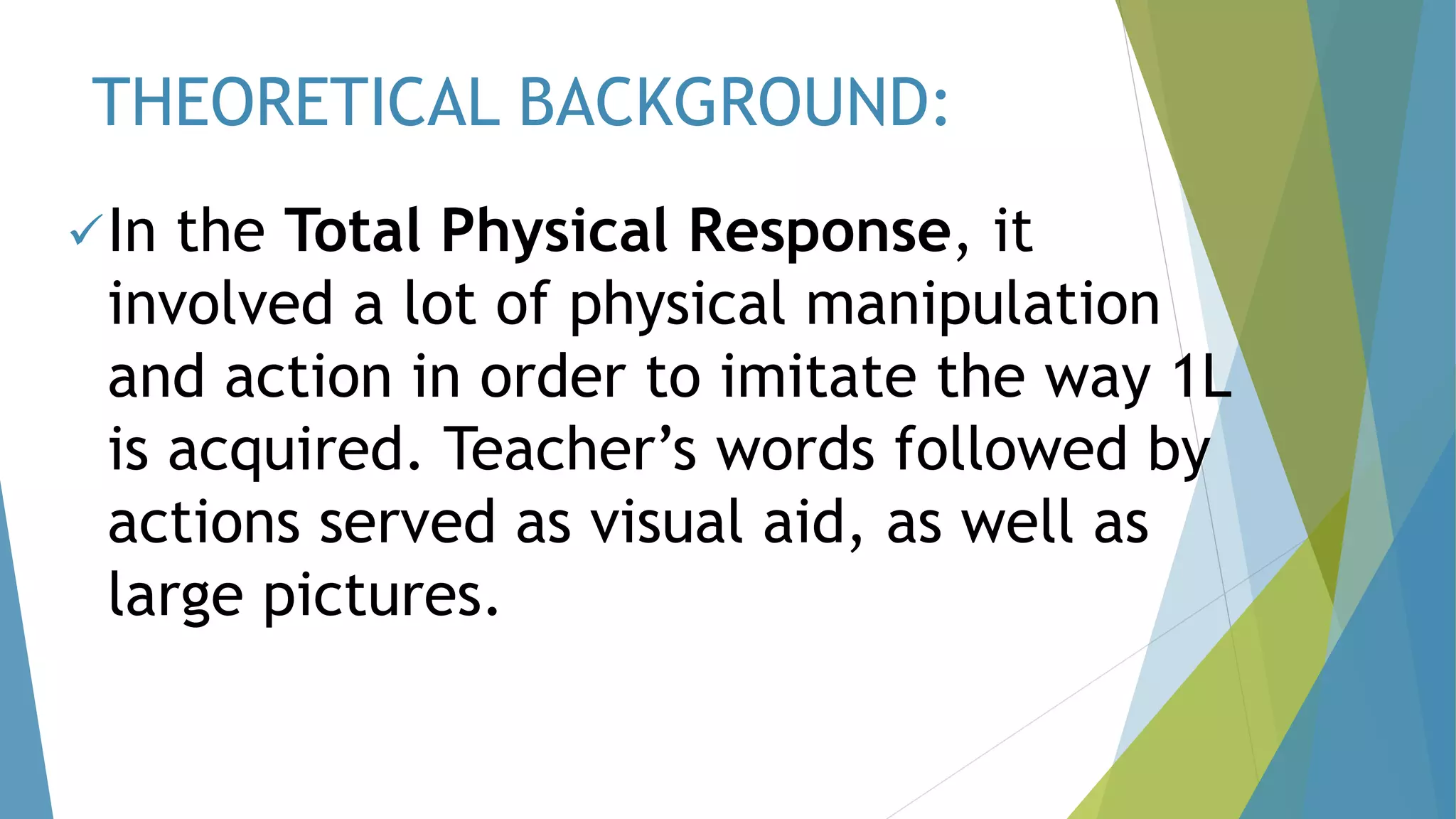THEORETICAL BACKGROUND:
In the Total Physical Response, it
involved a lot of physical manipulation
and action in order to imitate the way 1L
is acquired. Teacher’s words followed by
actions served as visual aid, as well as
large pictures.
 