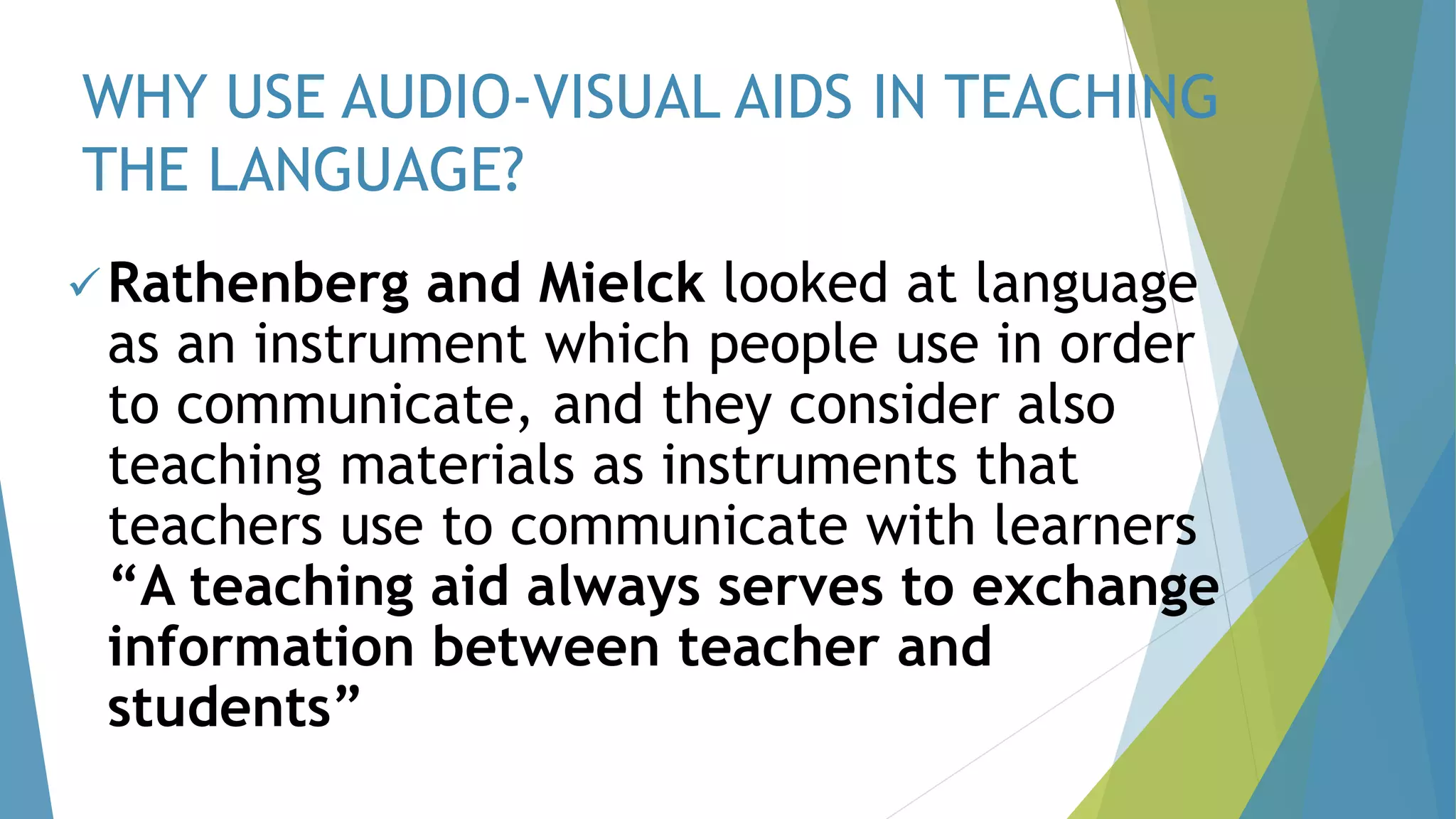 WHY USE AUDIO-VISUAL AIDS IN TEACHING
THE LANGUAGE?
Rathenberg and Mielck looked at language
as an instrument which people use in order
to communicate, and they consider also
teaching materials as instruments that
teachers use to communicate with learners
“A teaching aid always serves to exchange
information between teacher and
students”
 