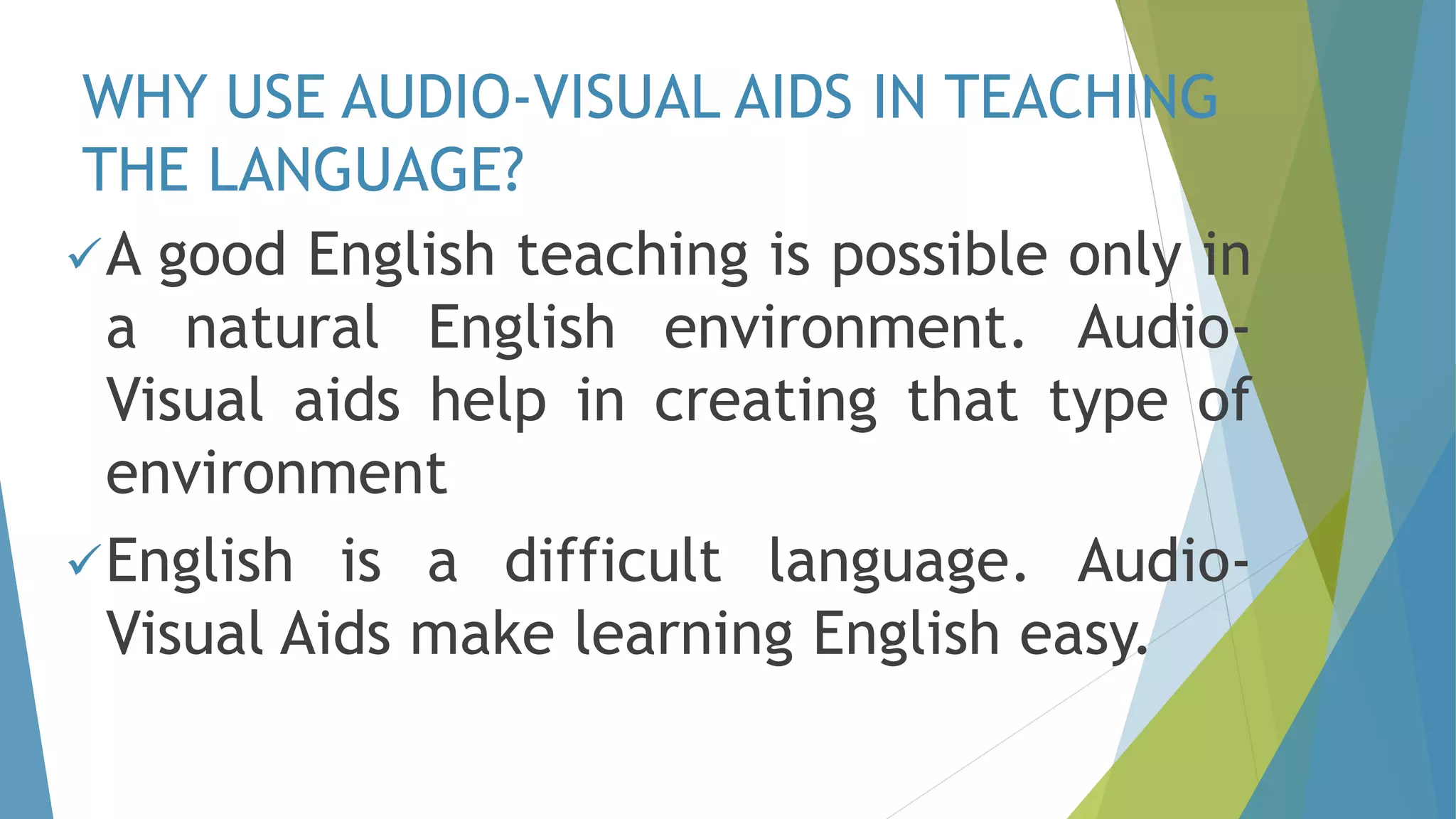 WHY USE AUDIO-VISUAL AIDS IN TEACHING
THE LANGUAGE?
A good English teaching is possible only in
a natural English environment. Audio-
Visual aids help in creating that type of
environment
English is a difficult language. Audio-
Visual Aids make learning English easy.
 