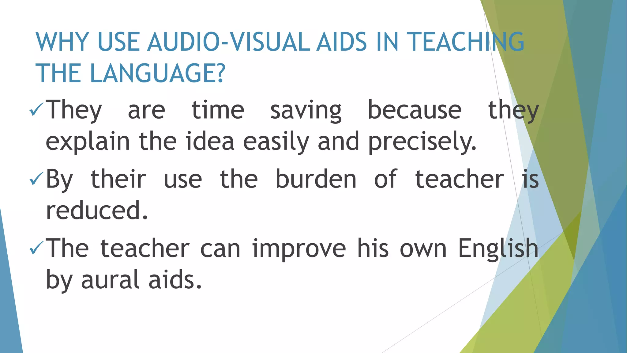 WHY USE AUDIO-VISUAL AIDS IN TEACHING
THE LANGUAGE?
They are time saving because they
explain the idea easily and precisely.
By their use the burden of teacher is
reduced.
The teacher can improve his own English
by aural aids.
 