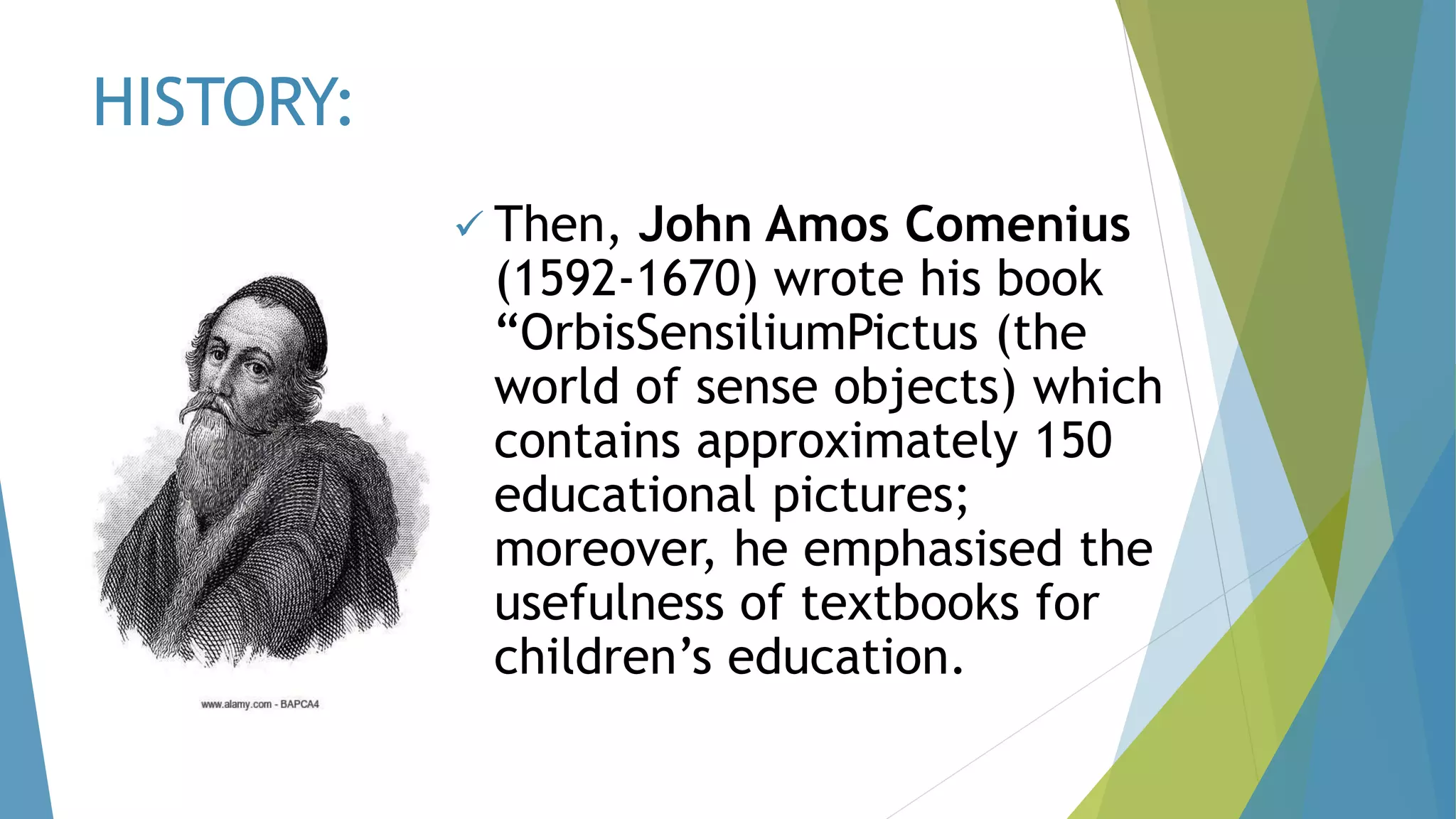 HISTORY:
 Then, John Amos Comenius
(1592-1670) wrote his book
“OrbisSensiliumPictus (the
world of sense objects) which
contains approximately 150
educational pictures;
moreover, he emphasised the
usefulness of textbooks for
children’s education.
 