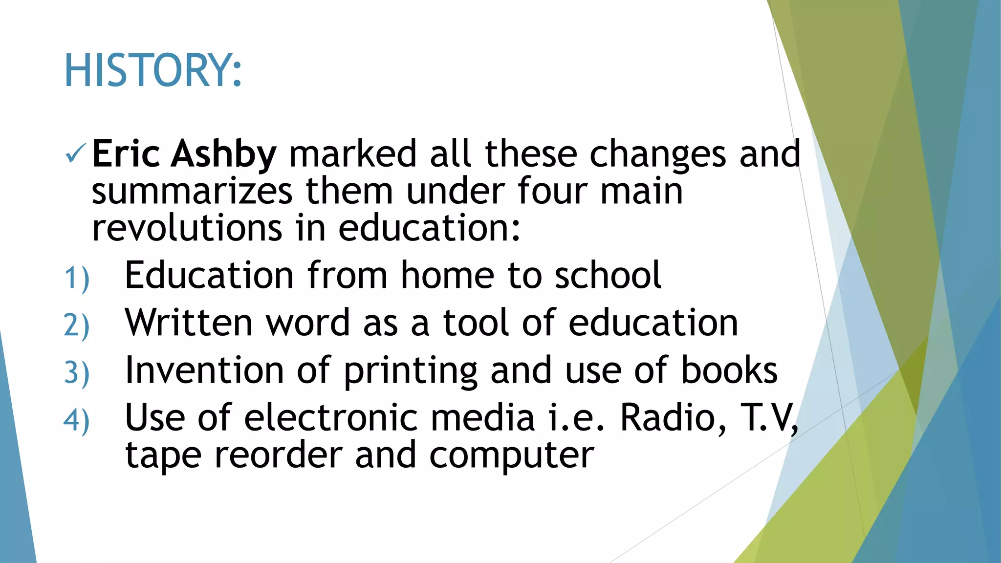 HISTORY:
Eric Ashby marked all these changes and
summarizes them under four main
revolutions in education:
1) Education from home to school
2) Written word as a tool of education
3) Invention of printing and use of books
4) Use of electronic media i.e. Radio, T.V,
tape reorder and computer
 