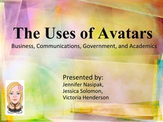 The Uses of Avatars  Business, Communications, Government, and Academics  Presented by:  Jennifer Nasipak,  Jessica Solomon,  Victoria Henderson 
