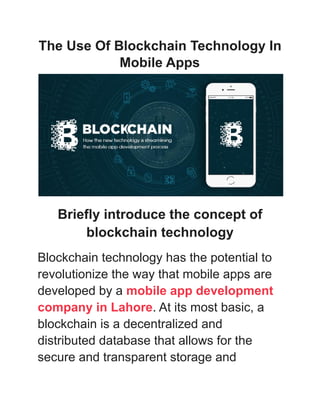 The Use Of Blockchain Technology In
Mobile Apps
Briefly introduce the concept of
blockchain technology
Blockchain technology has the potential to
revolutionize the way that mobile apps are
developed by a mobile app development
company in Lahore. At its most basic, a
blockchain is a decentralized and
distributed database that allows for the
secure and transparent storage and
 