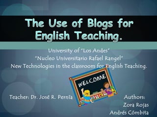 University of “Los Andes” “NucleoUniversitario Rafael Rangel” New Technologies in the classroom for English Teaching. Teacher: Dr. José R. PerníaAuthors: Zora Rojas Andrés Cómbita The Use of Blogs for English Teaching. 