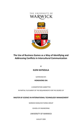 The Use of Business Games as a Way of Identifying and
 Addressing Conflicts in Intercultural Communication


                                BY

                       ELENI KATSOULA

                          SUPERVISED BY:

                         HONGHONG DAI


                     A DISSERTATION SUBMITTED

    IN PARTIAL FULFILMENT OF THE REQUIREMENTS FOR THE DEGREE OF



MASTER OF SCIENCE IN INTERNATIONAL TECHNOLOGY MANAGEMENT

                 WARWICK MANUFACTURING GROUP


                      SCHOOL OF ENGINEERING


                   UNIVERSITY OF WARWICK

                           AUGUST 2009
 
