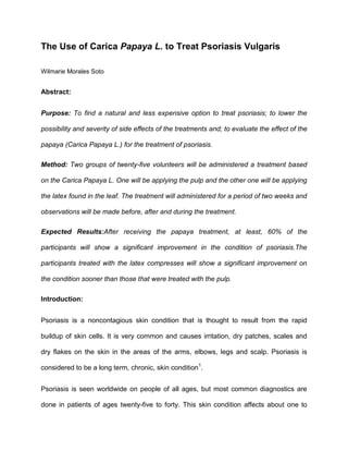 The Use of Carica Papaya L. to Treat Psoriasis Vulgaris <br />Wilmarie Morales Soto<br />Abstract:<br />Purpose: To find a natural and less expensive option to treat psoriasis; to lower the possibility and severity of side effects of the treatments and; to evaluate the effect of the papaya (Carica Papaya L.) for the treatment of psoriasis.<br />Method: Two groups of twenty-five volunteers will be administered a treatment based on the Carica Papaya L. One will be applying the pulp and the other one will be applying the latex found in the leaf. The treatment will administered for a period of two weeks and observations will be made before, after and during the treatment. <br />Expected Results: After receiving the papaya treatment, at least, 60% of the participants will show a significant improvement in the condition of psoriasis. The participants treated with the latex compresses will show a significant improvement on the condition sooner than those that were treated with the pulp.<br />Introduction:<br />Psoriasis is a noncontagious skin condition that is thought to result from the rapid buildup of skin cells. It is very common and causes irritation, dry patches, scales and dry flakes on the skin in the areas of the arms, elbows, legs and scalp. Psoriasis is considered to be a long term, chronic, skin condition1. <br />Psoriasis is seen worldwide on people of all ages, but most common diagnostics are done in patients of ages twenty-five to forty. This skin condition affects about one to three percent of the United States population, which is an estimated seven to eight million people. Direct and indirect costs associated with the treatment of psoriasis are about 11.25 billion dollars per year2.<br />The exact cause of psoriasis is unknown. Some researchers believe that it may be a genetic condition. This is taken into consideration due to the fact that usually members of the same family tend to have this disease in common. Others consider it to be mainly linked to the environment or a combination of both. Even though there are many speculations and research efforts regard this disease, the true cause of psoriasis is still a mystery. <br />Types of psoriasis: <br />There are several types of psoriasis, the most common being psoriasis vulgaris. About eighty percent of people who have psoriasis have psoriasis vulgaris. Psoriasis vulgaris is characterized for defined patches of red raised skin that can appear on any area of skin, although the knees, elbows, and trunk are the most common locations. Other types of psoriasis include: guttate psoriasis (small, drop like spots), inverse psoriasis (in the folds like of the underarms, navel, and buttocks), pustular psoriasis (liquid-filled yellowish small blisters), and palmoplantar psoriasis (affecting primarily the palms and the soles). Psoriasis is also associated with joint problems in about 10%-35% of patients. The joint disease associated with psoriasis is referred to as psoriatic arthritis. Psoriatic arthritis is an inflammatory, destructive form of arthritis. In most cases, the skin symptoms occur before the onset of the arthritis3.<br />Treatments:<br />There are many treatments available for psoriasis. The type and dosage of the treatment are all determined based on the type and severity of the psoriasis in the person. There are skin applied treatments, which are known as topical medications. Topical medications include: corticosteroids, vitamin D analogue creams, topical retinoids, moisturizers, and others. Fairly new treatments for psoriasis are drugs called biologics.  Biologics modulate and sometime suppress the immune system that is overactive in psoriasis4. <br />Existing treatments for psoriasis have had positive results. The problem with these treatments is that they are yet to be perfected and there side effects are fairly dangerous. Overuse or prolonged use of these medications may cause: atrophy, abnormal rises in body calcium levels, skin infections, and possible cancer development. Many biologics have been deemed unsafe, for it was believed to be involved in the development of a serious brain infection (progressive multifocal leukoencephalopathy) and thus was removed from the U.S market1, 7.<br />Herbal Medicine/ Papaya<br />Throughout the ages plants have been used as natural remedies to treat several diseases. Even with all the advances of medicine and pharmacology, the use of herbal remedies is still a common practice in many countries. One of the most commonly used plants in traditional medicine is the papaya. Throughout the course of history the papaya has been used to cure several common diseases including digestive conditions, infections, parasites, and conditions related to fertility4, 6. These home remedies include the use of the fruit, the leaves, the root, and the seeds of the plant. In traditional medicine the papaya is used to treat several skin conditions such as: warts, scars, wounds, acne, burns, and psoriasis. <br />Scientific and medical research has been conducted in regards to the use of papaya for several health conditions, including the use of the papaya enzymes to treat digestive disorders.  Other investigations are researching the effectiveness of the papaya seed extract to eliminate parasites. Recently, research has been done to explore the effect of papaya on the modulation of the immune system5. <br />In spite of the use of carica papaya in traditional medicine to cure psoriasis, scientific studies have not been made to determine if the treatment is effective. Thus, the objectives of this study are: 1) to find a natural and less expensive option to treat psoriasis; 2) to lower the possibility and severity of side effects of the treatments available; and 3) to evaluate the effect of the papaya (Carica Papaya L.) for the treatment of psoriasis.<br />Materials and Methodology <br />Materials:<br />Plant: Carica papaya L. The parts of the plant that will be used will be the pulp and the latex of the leaf. The papayas will be organically grown (without fertilizers, pesticides and preservatives) to avoid chemical substances from intervening with the results of the treatment and the possible curative effect of the plant. <br />Humans: The treatment will be applied on 50 volunteers with psoriasis vulgaris, from the ages of 30-40.<br />Methodology:<br />Before the tests commence, all volunteers will be tested for possible allergies to the Carica Papaya L. The volunteers will be divided into two groups (25 each). One group will be administered the pulp treatment. The other group will be given the latex treatment. Each participant will have a record which will contain observations done before, after, and during the treatment.<br />Before the treatment begins observations will be done taking in consideration the level of inflammation, the redness of the area, the amount and severity of eruptions, and the size of the infected area. Each person will apply compresses that contain the substance of each corresponding group over the affected area for ten minutes twice a day during a period of two weeks. The area will be washed with distilled water only.<br />While the treatment is being administered, annotations will be made of the progression of the disease or the reduction of symptoms. After treatment is complete final observations will be made considering the state of the skin of each individual compared with the condition before the treatment on each participant of both groups. Also, the collected data will be compared between both groups. <br />Expected Results and Discussion <br />After receiving the papaya treatment at least 60% of the participants will show a significant improvement in the condition of psoriasis. Due to a mayor concentration of lubricants, sodium, amino acids and enzymes the participants treated with the latex compresses will show a significant improvement on the condition sooner than those that were treated with the pulp.<br />It is recommended for future investigations to study the content of the different substances that are active in the latex of the leaf in order to determine the possibility of developing a medication that contains the curative agents in the latex. <br />References<br />1Psoriasis. MedlinePlus Medical Encyclopedia. Retrieve on June 20, 2011 from: http://www.nlm.nih.gov/medlineplus/psoriasis.html<br />2National Psoriasis Foundation. Statistics about psoriasis. Retrieve on of June 20, 2011 from: http://www.psoriasis.org/learn_statistics<br />3Psoriasis. Retrieved on June 23, 2011from: http://www.medicinenet.com/psoriasis/article.htm#<br />4Dawson, E. (1998). The medicinal properties of the papaya, Carica papaya L. Retrieved on June 23, 2011 from: http://opensiuc.lib.siu.edu/cgi/viewcontent.cgi?article=1366&context=ebl&sei-redir=1#search=%22carica%20papaya%20psoriasis%22<br />5Mojica-Henshaw, M.P., Francisco, A.D., Guzman, F., and Tigno, X.T. (2003). Possible immunomodulatory actions of Carica Papaya seed extract. Clinical Hemorheology and Microcirculation. Vol.29, Num. 3-4, pp. 219-229. <br />6Papaya. Retrieved on June 24, 2011 from: http://www.drugs.com/npp/papaya.html<br />7Psoriasis: treatments and drugs. Mayo Clinic Staff. Retrieved on une 20, 2011 from: http://www.mayoclinic.com/health/psoriasis/DS00193/DSECTION=treatments-and-drugs<br />