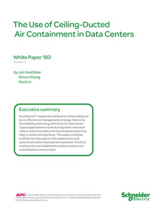 The Use o f Ceiling-D ucted 
Air Containment in Data Centers 
White Paper 182 
Revision 0 
by Jim VanGilder 
Simon Zhang 
Paul Lin 
Executive summary 
Ducting hot IT-equipment exhaust to a drop ceiling can 
be an effective air management strategy, improving 
the reliability and energy efficiency of a data center. 
Typical approaches include ducting either individual 
racks or entire hot aisles and may be passive (ducting 
only) or active (include fans). This paper examines 
available ducting options and explains how such 
systems should be deployed and operated. Practical 
cooling limits are established and best-practice rec-ommendations 
are provided. 
by Schneider Electric White Papers are now part of the Schneider Electric 
white paper library produced by Schneider Electric’s Data Center Science Center 
DCSC@Schneider-Electric.com 
 