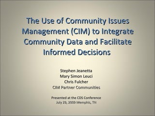 The Use of Community Issues
Management (CIM) to Integrate
Community Data and Facilitate
     Informed Decisions

          Stephen Jeanetta
          Mary Simon Leuci
             Chris Fulcher
       CIM Partner Communities

       Presented at the CDS Conference
          July 29, 2009 Memphis, TN
 