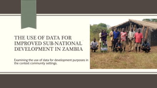 THE USE OF DATA FOR
IMPROVED SUB-NATIONAL
DEVELOPMENT IN ZAMBIA
Examining the use of data for development purposes in
the context community settings.
 