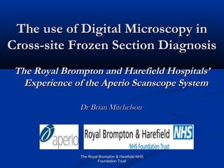 The use of Digital Microscopy in
Cross-site Frozen Section Diagnosis
 The Royal Brompton and Harefield Hospitals’
   Experience of the Aperio Scanscope System

               Dr Brian Mitchelson




               The Royal Brompton & Harefield NHS
                        Foundation Trust
 