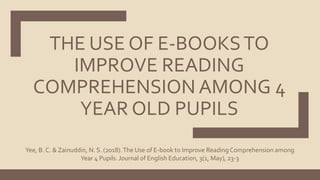 THE USE OF E-BOOKSTO
IMPROVE READING
COMPREHENSION AMONG 4
YEAR OLD PUPILS
Yee, B. C. & Zainuddin, N. S. (2018).The Use of E-book to Improve Reading Comprehension among
Year 4 Pupils. Journal of English Education, 3(1, May), 23-3
 