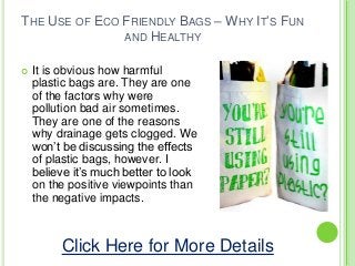 THE USE OF ECO FRIENDLY BAGS – WHY IT’S FUN
AND HEALTHY
 It is obvious how harmful
plastic bags are. They are one
of the factors why were
pollution bad air sometimes.
They are one of the reasons
why drainage gets clogged. We
won’t be discussing the effects
of plastic bags, however. I
believe it’s much better to look
on the positive viewpoints than
the negative impacts.
Click Here for More Details
 