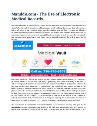 Manddo.com - The Use of Electronic
Medical Records
Electronic therapeutic records are PC based patient medicinal records. Doctors' workplaces and
doctor's facilities all through the world are progressively utilizing them since they offer certain
points of interest over routine paper-based medicinal records. Such records are likewise
valuable in preparing medical coverage claims and catching up with patients. A key advantage to
restorative suppliers is the moment accessibility of information once it is entered electronically
and the space and work investment funds coming about because of the end of paper-based
records.
Electronic medicinal records are promptly open, progressively institutionalized for consistent
utilization where and when required. They significantly lessen the probability of blunder in
either passage or elucidation of restorative data. Electronic medical records can be effortlessly
put away as electronic documents in secure areas. The historical backdrop of the patients, the
notes of the specialists and figures can be put away at a similar place without possessing a huge
physical area. The electronic restorative records like the ones at Manddo stores huge measure
of data. This makes the procedure of administration simple. At the point when the reports and
records need to be hunt later for some utilization, the electronic technique is the simplest. It
cuts all botheration that was included in looking and seeking the cumbersome records and
documents for quite long hours. In this manner, it spares a considerable measure of time.
The experts and the specialists connected with the social insurance industry who give online
prescription receive tremendous rewards from the EMR interpretation records with regards to
pressing circumstances. Not at all like the prior circumstances, has the historical backdrop of the
 