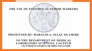 LECTURER IN-CHARGE: DR (MRS) AYELAAGBE
THE USE OF ENZYMES AS TUMOR MARKERS
PRESENTED BY: BABALOLA, ISAAC OLAMIDE
TO THE DEPARTMENT OF MEDICAL
LABORATORY SCIENCES, LAUTECH
 