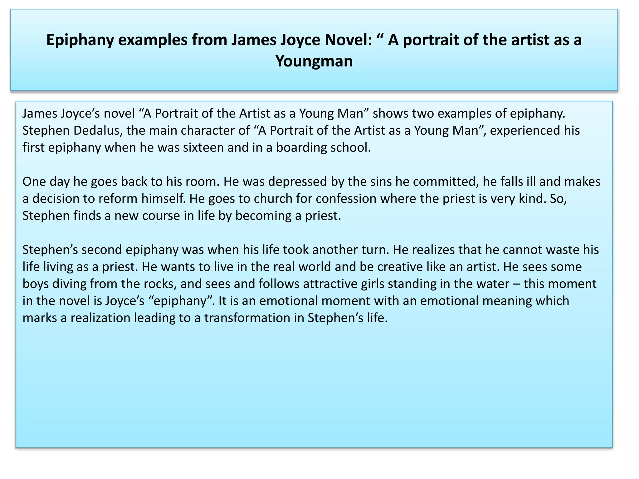 Epiphany examples from James Joyce Novel: “ A portrait of the artist as a
Youngman
James Joyce’s novel “A Portrait of the Artist as a Young Man” shows two examples of epiphany.
Stephen Dedalus, the main character of “A Portrait of the Artist as a Young Man”, experienced his
first epiphany when he was sixteen and in a boarding school.
One day he goes back to his room. He was depressed by the sins he committed, he falls ill and makes
a decision to reform himself. He goes to church for confession where the priest is very kind. So,
Stephen finds a new course in life by becoming a priest.
Stephen’s second epiphany was when his life took another turn. He realizes that he cannot waste his
life living as a priest. He wants to live in the real world and be creative like an artist. He sees some
boys diving from the rocks, and sees and follows attractive girls standing in the water – this moment
in the novel is Joyce’s “epiphany”. It is an emotional moment with an emotional meaning which
marks a realization leading to a transformation in Stephen’s life.
