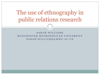 The use of ethnography in
 public relations research

         SARAH WILLIAMS
MANCHESTER METROPOLITAN UNIVERSITY
    SARAH.WILLIAMS@MMU.AC.UK
 