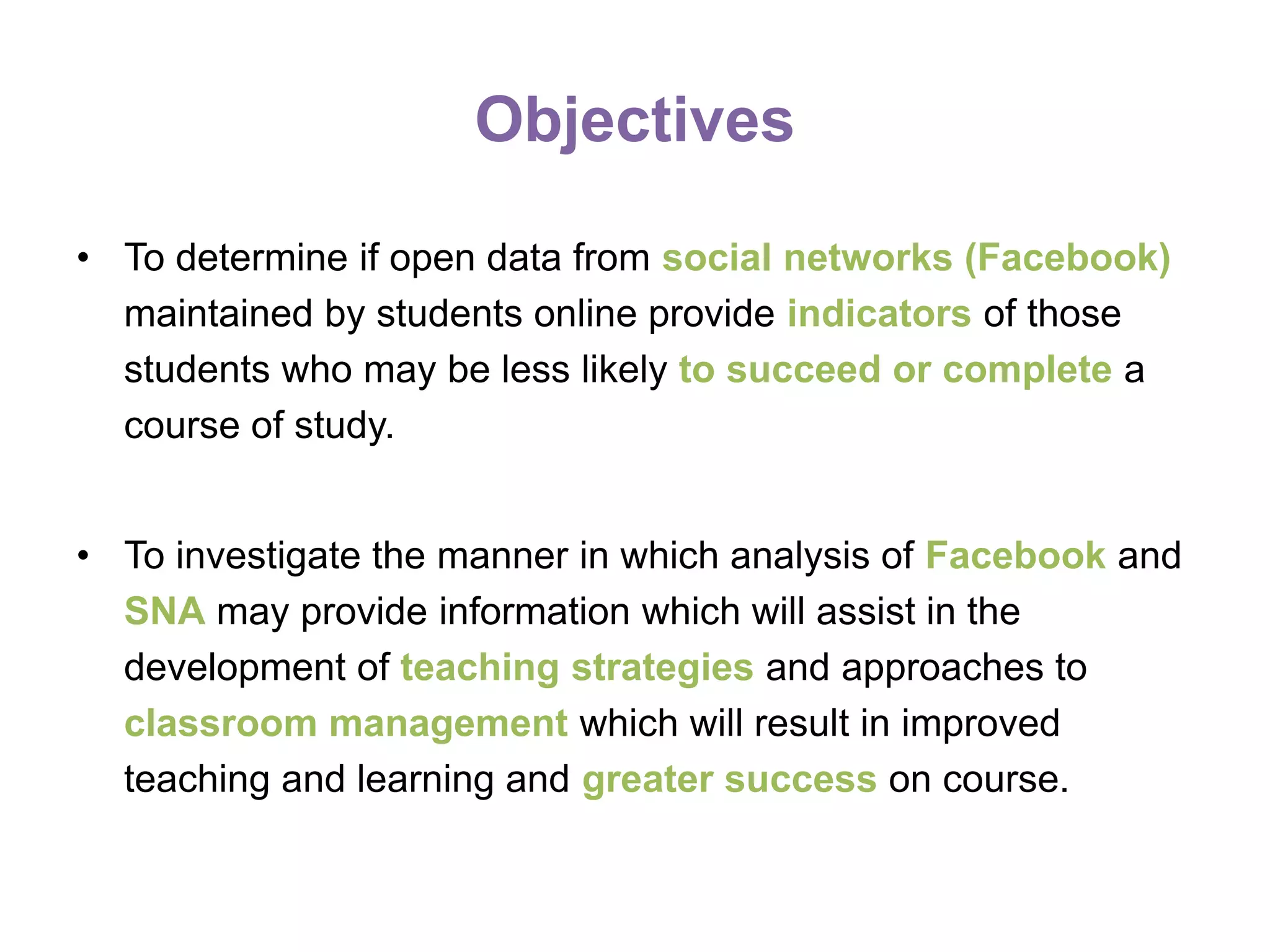 Objectives
• To determine if open data from social networks (Facebook)
maintained by students online provide indicators of those
students who may be less likely to succeed or complete a
course of study.
• To investigate the manner in which analysis of Facebook and
SNA may provide information which will assist in the
development of teaching strategies and approaches to
classroom management which will result in improved
teaching and learning and greater success on course.
 