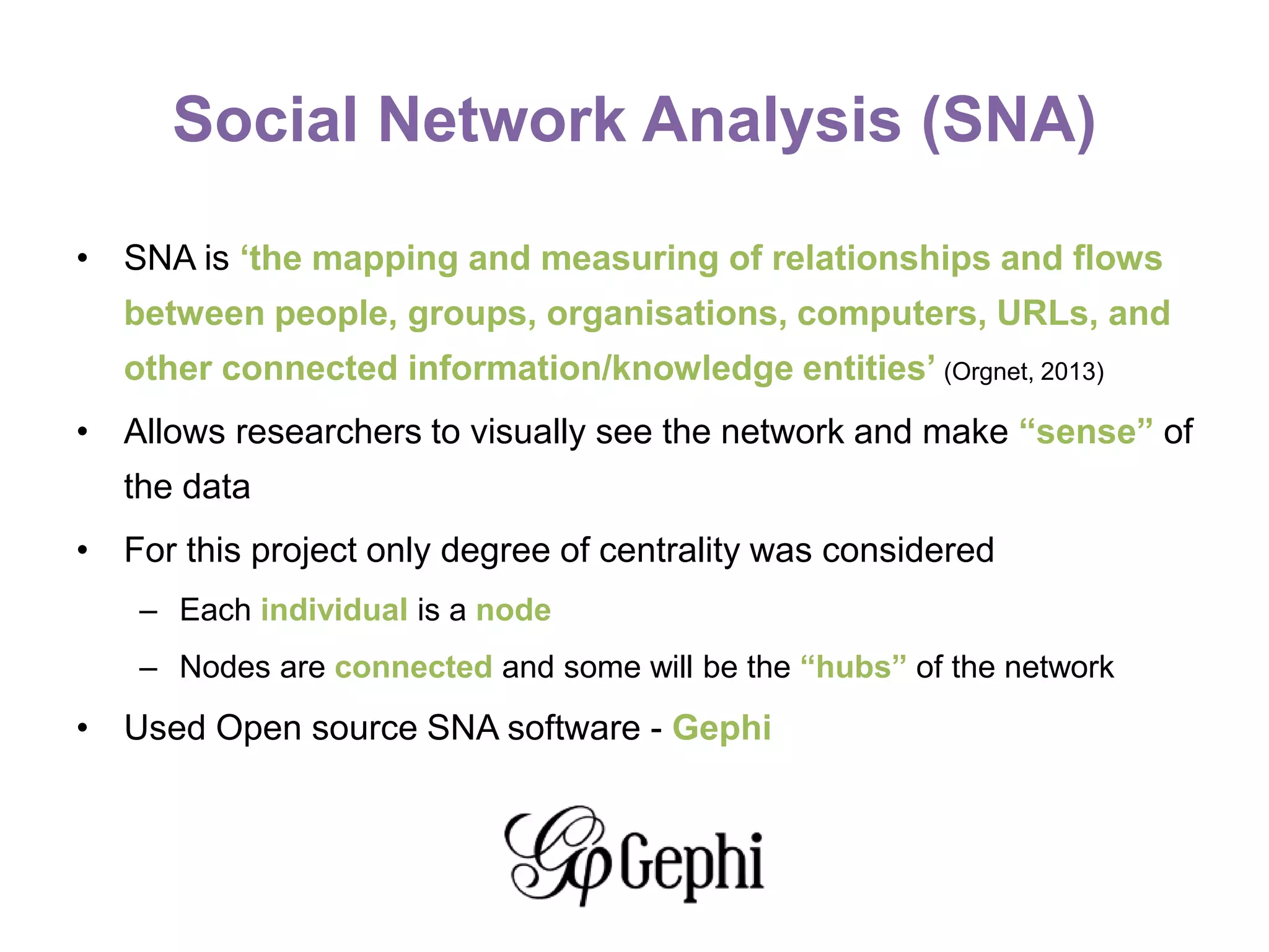 Social Network Analysis (SNA)
• SNA is ‘the mapping and measuring of relationships and flows
between people, groups, organisations, computers, URLs, and
other connected information/knowledge entities’ (Orgnet, 2013)
• Allows researchers to visually see the network and make “sense” of
the data
• For this project only degree of centrality was considered
– Each individual is a node
– Nodes are connected and some will be the “hubs” of the network
• Used Open source SNA software - Gephi
 