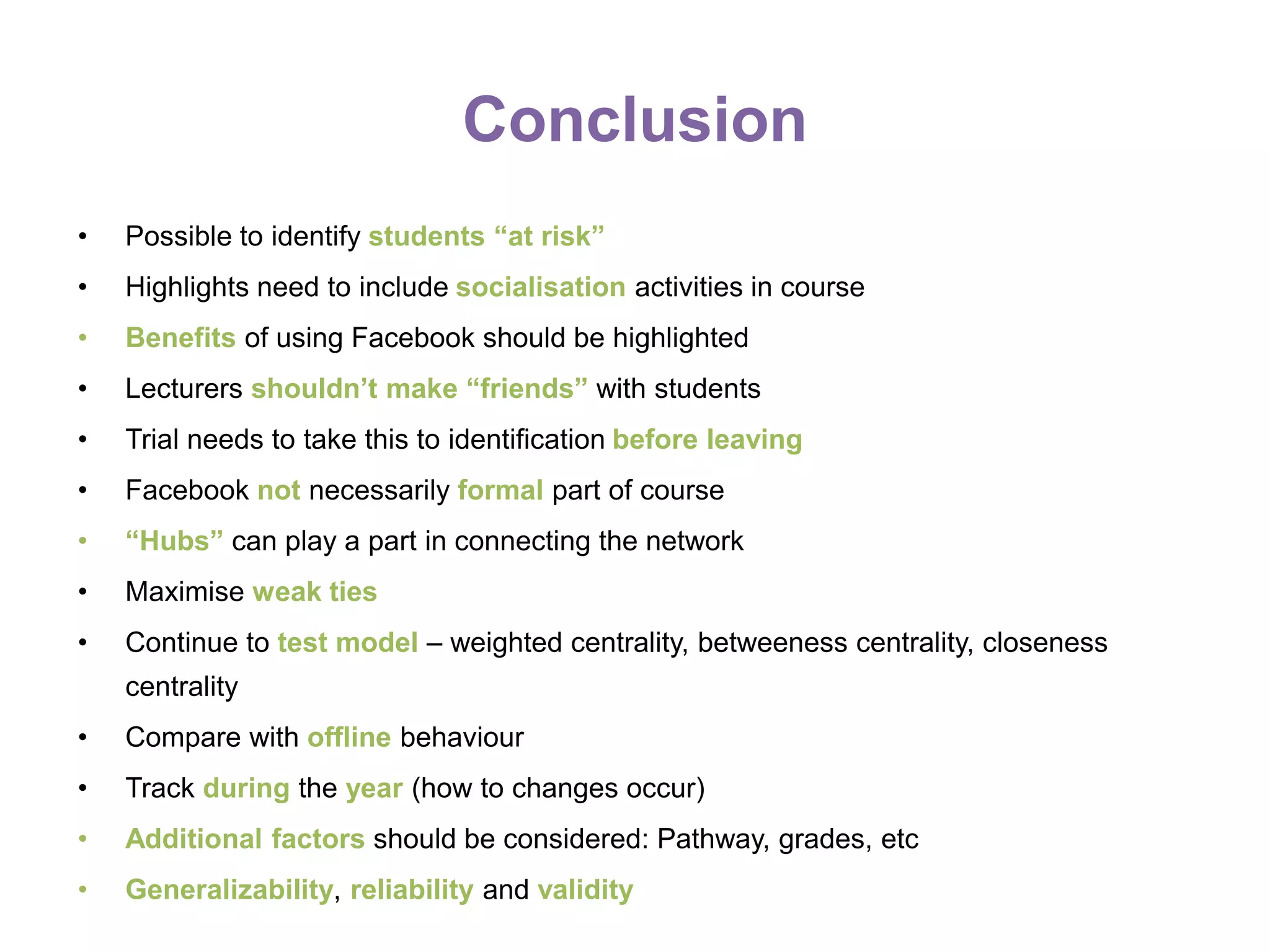 Conclusion
• Possible to identify students “at risk”
• Highlights need to include socialisation activities in course
• Benefits of using Facebook should be highlighted
• Lecturers shouldn’t make “friends” with students
• Trial needs to take this to identification before leaving
• Facebook not necessarily formal part of course
• “Hubs” can play a part in connecting the network
• Maximise weak ties
• Continue to test model – weighted centrality, betweeness centrality, closeness
centrality
• Compare with offline behaviour
• Track during the year (how to changes occur)
• Additional factors should be considered: Pathway, grades, etc
• Generalizability, reliability and validity
 