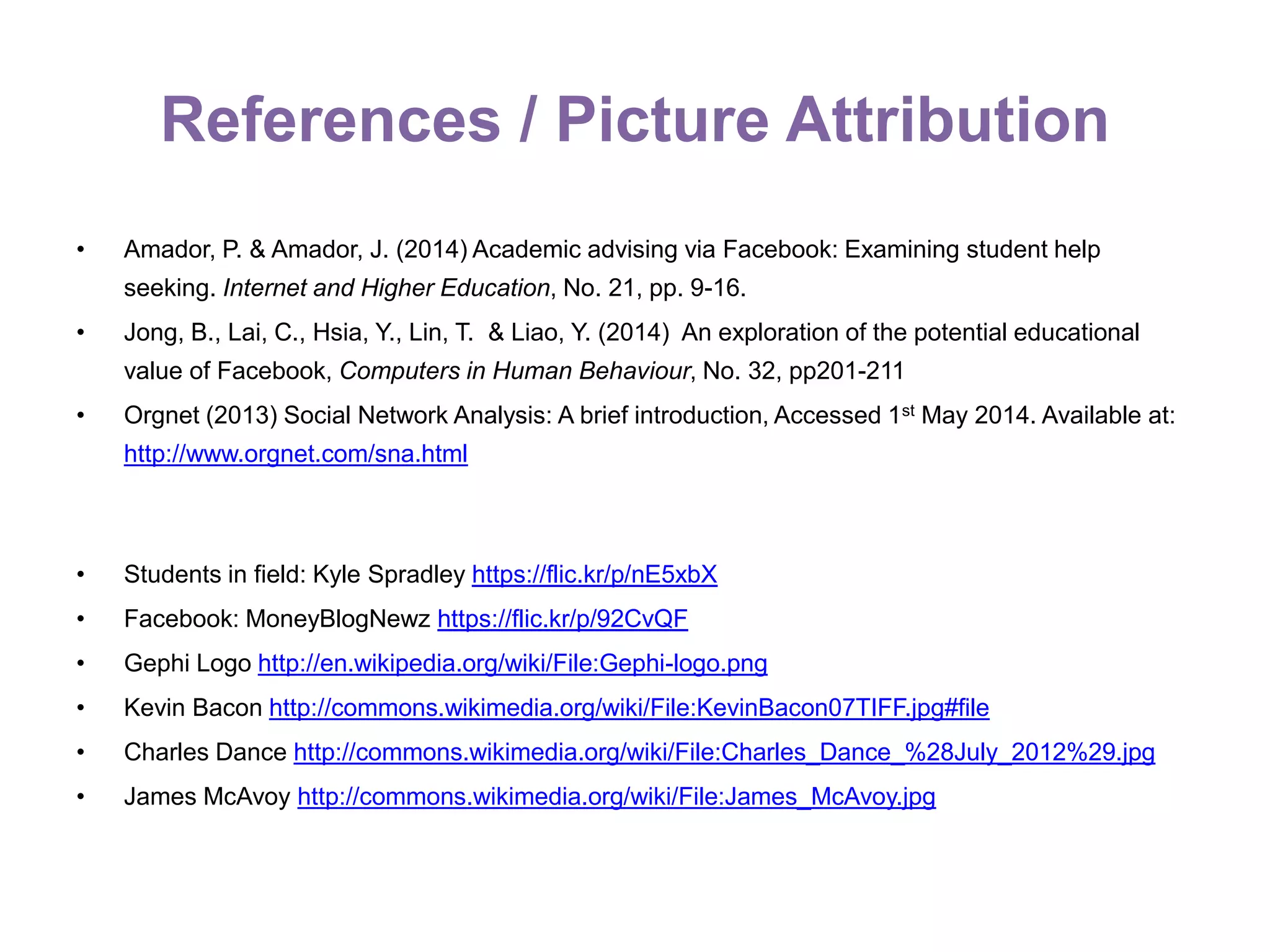 References / Picture Attribution
• Amador, P. & Amador, J. (2014) Academic advising via Facebook: Examining student help
seeking. Internet and Higher Education, No. 21, pp. 9-16.
• Jong, B., Lai, C., Hsia, Y., Lin, T. & Liao, Y. (2014) An exploration of the potential educational
value of Facebook, Computers in Human Behaviour, No. 32, pp201-211
• Orgnet (2013) Social Network Analysis: A brief introduction, Accessed 1st May 2014. Available at:
http://www.orgnet.com/sna.html
• Students in field: Kyle Spradley https://flic.kr/p/nE5xbX
• Facebook: MoneyBlogNewz https://flic.kr/p/92CvQF
• Gephi Logo http://en.wikipedia.org/wiki/File:Gephi-logo.png
• Kevin Bacon http://commons.wikimedia.org/wiki/File:KevinBacon07TIFF.jpg#file
• Charles Dance http://commons.wikimedia.org/wiki/File:Charles_Dance_%28July_2012%29.jpg
• James McAvoy http://commons.wikimedia.org/wiki/File:James_McAvoy.jpg
 