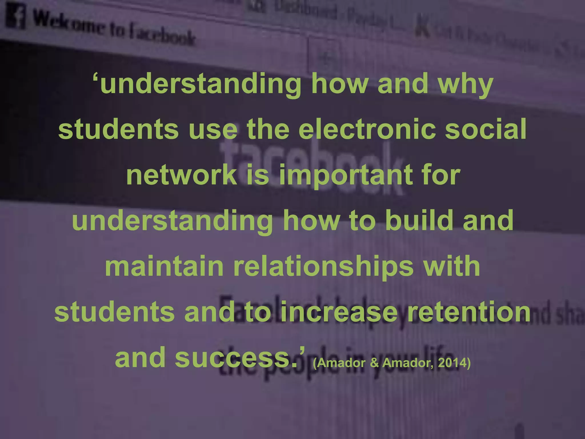 ‘understanding how and why
students use the electronic social
network is important for
understanding how to build and
maintain relationships with
students and to increase retention
and success.’ (Amador & Amador, 2014)
 