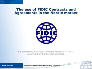 The use of FIDIC Contracts and
Agreements in the Nordic market
Kaj Möller (SWE), FIDIC Exec. Committee member 2011 – 2014.
Liaison with the FIDIC Contracts Committee.
International Federation of Consulting Engineers
 