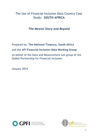 1 
The Use of Financial Inclusion Data Country Case Study: SOUTH AFRICA 
The Mzansi Story and Beyond 
Prepared by: The National Treasury, South Africa 
and the AFI Financial Inclusion Data Working Group 
on behalf of the Data and Measurement sub-group of the Global Partnership for Financial Inclusion 
January 2014 
 