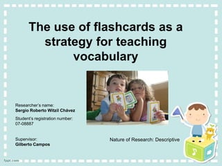 The use of flashcards as a
        strategy for teaching
             vocabulary


Researcher’s name:
Sergio Roberto Witzil Chávez
Student’s registration number:
07-08887


Supervisor:                      Nature of Research: Descriptive
Gilberto Campos
 
